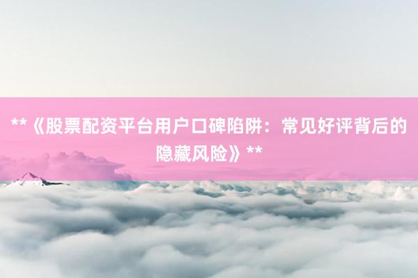 **《股票配资平台用户口碑陷阱：常见好评背后的隐藏风险》**