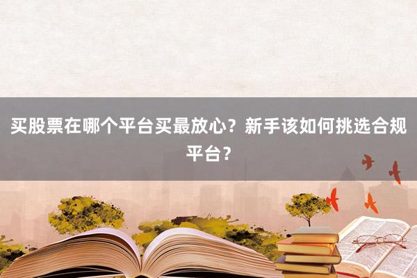 买股票在哪个平台买最放心？新手该如何挑选合规平台？