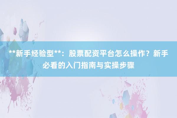 **新手经验型**：股票配资平台怎么操作？新手必看的入门指南与实操步骤