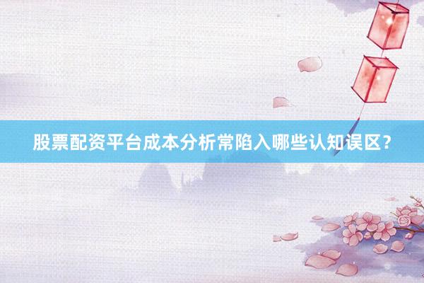 股票配资平台成本分析常陷入哪些认知误区？
