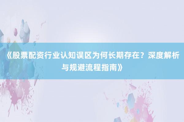 《股票配资行业认知误区为何长期存在？深度解析与规避流程指南》