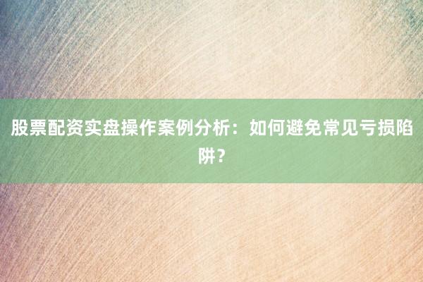 股票配资实盘操作案例分析：如何避免常见亏损陷阱？
